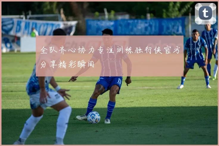 全队齐心协力专注训练独行侠官方分享精彩瞬间