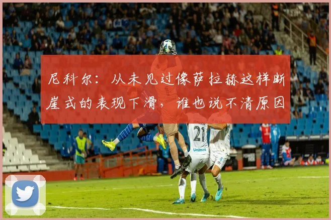 尼科尔：从未见过像萨拉赫这样断崖式的表现下滑，谁也说不清原因