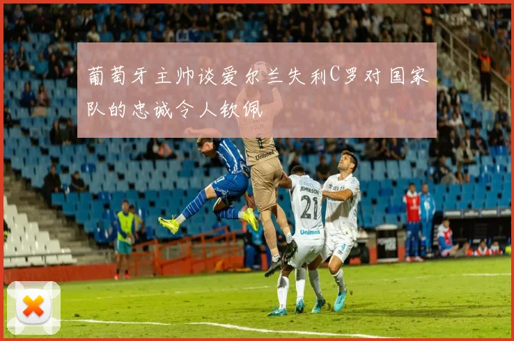 葡萄牙主帅谈爱尔兰失利C罗对国家队的忠诚令人钦佩