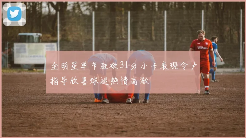 全明星单节狂砍31分小卡表现令卢指导欣喜球迷热情高涨