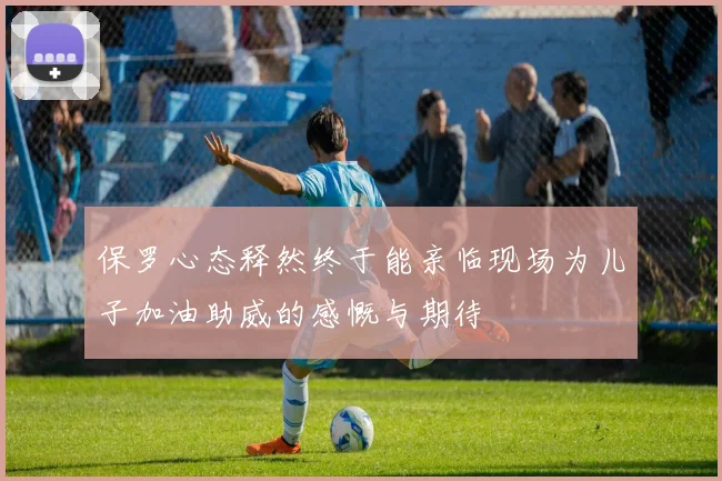 保罗心态释然终于能亲临现场为儿子加油助威的感慨与期待