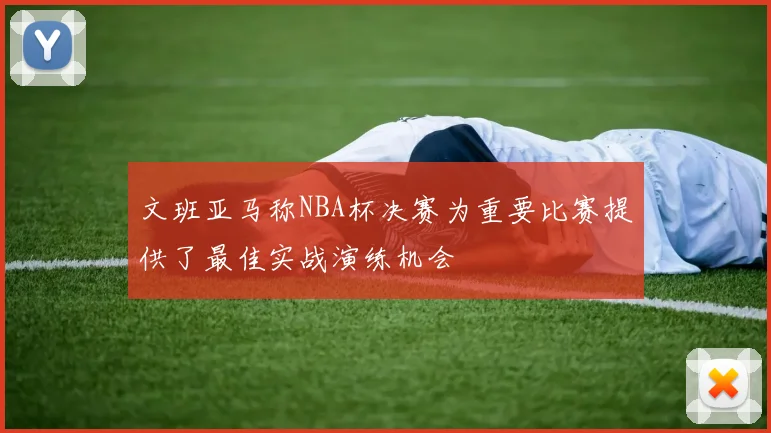 文班亚马称NBA杯决赛为重要比赛提供了最佳实战演练机会