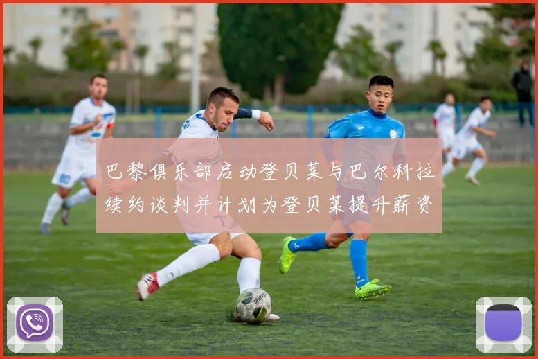 巴黎俱乐部启动登贝莱与巴尔科拉续约谈判并计划为登贝莱提升薪资待遇