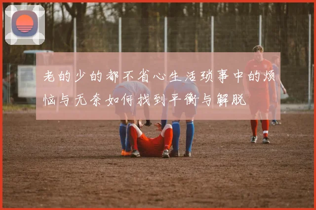 老的少的都不省心生活琐事中的烦恼与无奈如何找到平衡与解脱