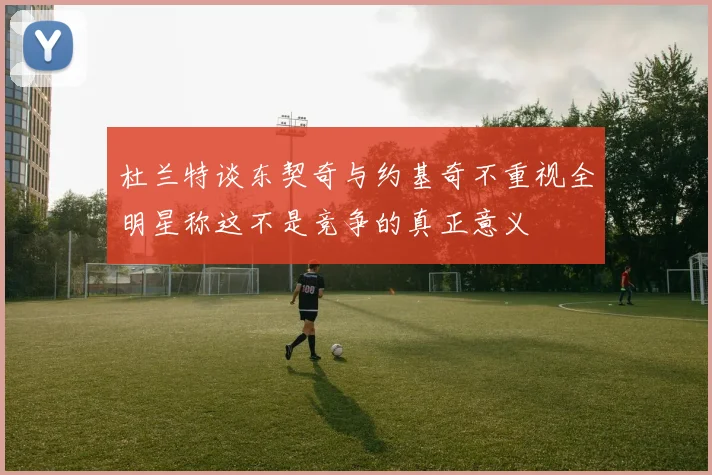杜兰特谈东契奇与约基奇不重视全明星称这不是竞争的真正意义