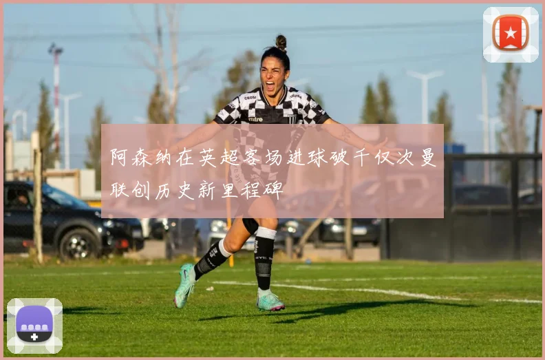 阿森纳在英超客场进球破千仅次曼联创历史新里程碑