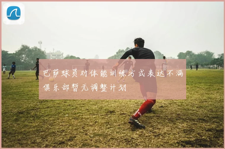 巴萨球员对体能训练方式表达不满俱乐部暂无调整计划