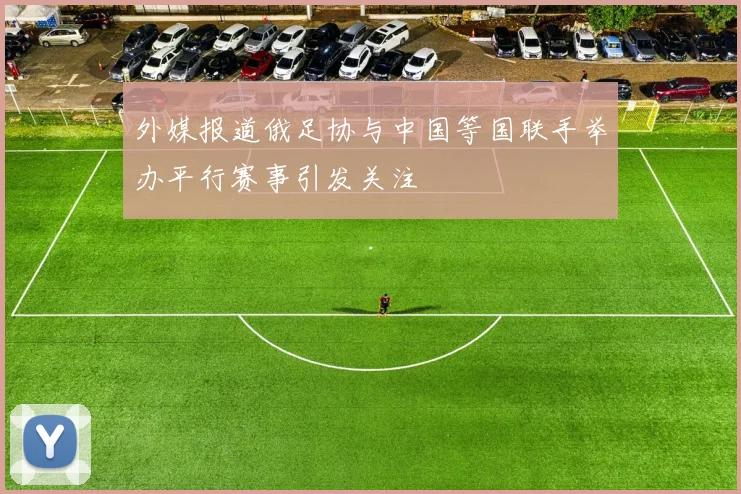 外媒报道俄足协与中国等国联手举办平行赛事引发关注