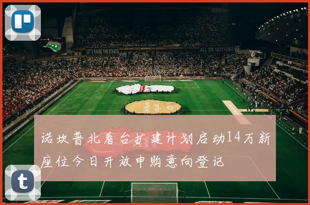 诺坎普北看台扩建计划启动14万新座位今日开放申购意向登记
