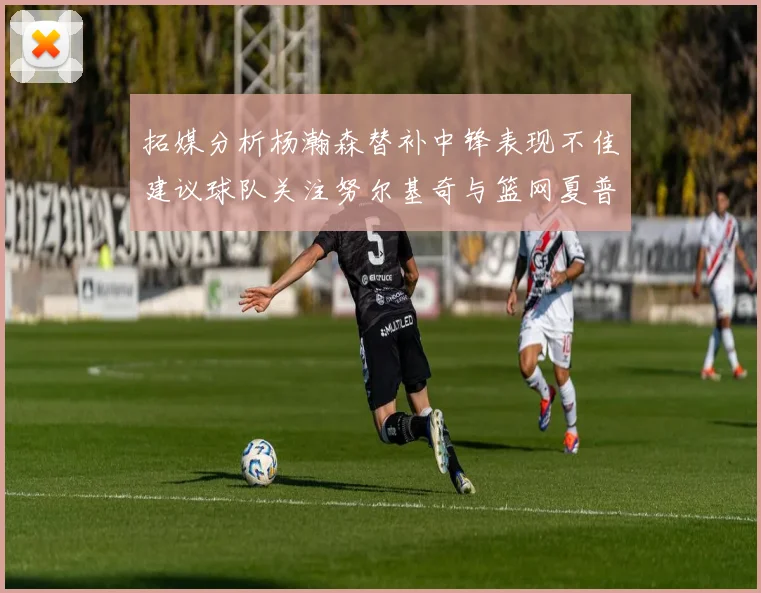 拓媒分析杨瀚森替补中锋表现不佳建议球队关注努尔基奇与篮网夏普