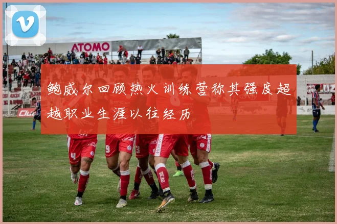 鲍威尔回顾热火训练营称其强度超越职业生涯以往经历