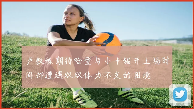 卢教练期待哈登与小卡错开上场时间却遭遇双双体力不支的困境