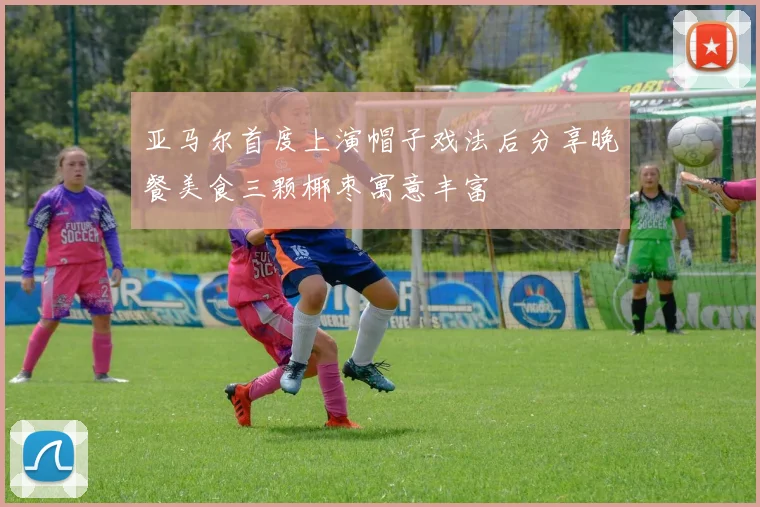 亚马尔首度上演帽子戏法后分享晚餐美食三颗椰枣寓意丰富