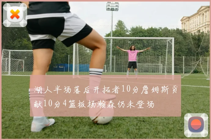 湖人半场落后开拓者10分詹姆斯贡献10分4篮板杨瀚森仍未登场