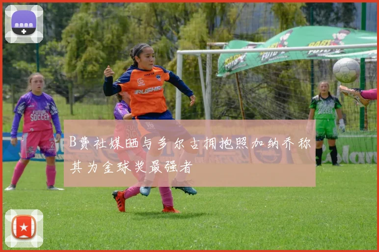 B费社媒晒与多尔古拥抱照加纳乔称其为金球奖最强者