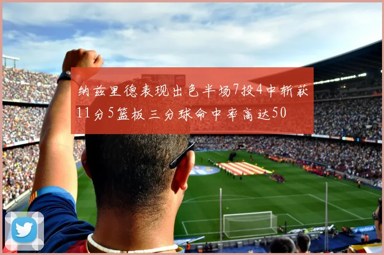 纳兹里德表现出色半场7投4中斩获11分5篮板三分球命中率高达50