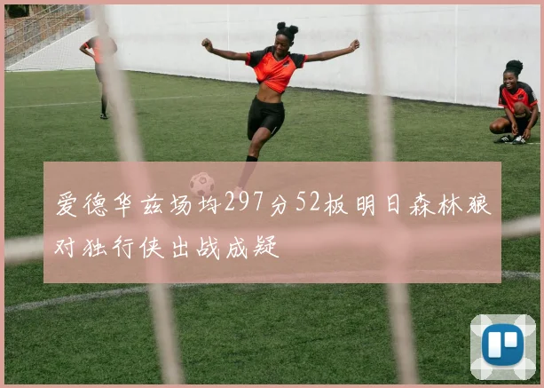 爱德华兹场均297分52板明日森林狼对独行侠出战成疑