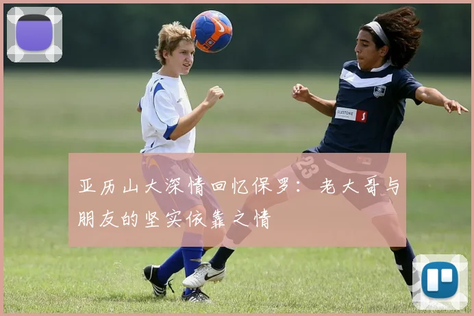 亚历山大深情回忆保罗：老大哥与朋友的坚实依靠之情