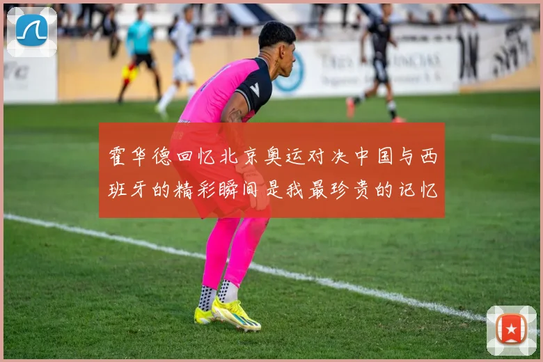霍华德回忆北京奥运对决中国与西班牙的精彩瞬间是我最珍贵的记忆之一