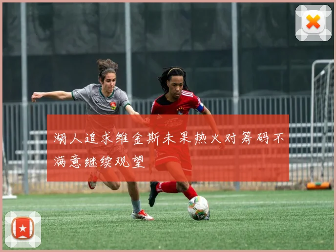 湖人追求维金斯未果热火对筹码不满意继续观望