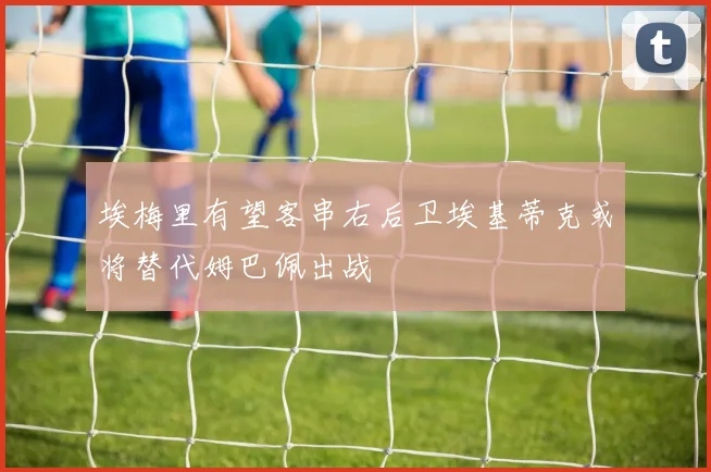 埃梅里有望客串右后卫埃基蒂克或将替代姆巴佩出战