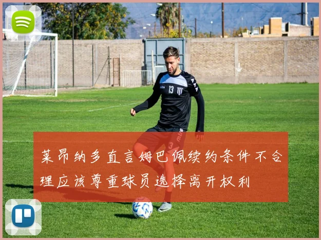莱昂纳多直言姆巴佩续约条件不合理应该尊重球员选择离开权利