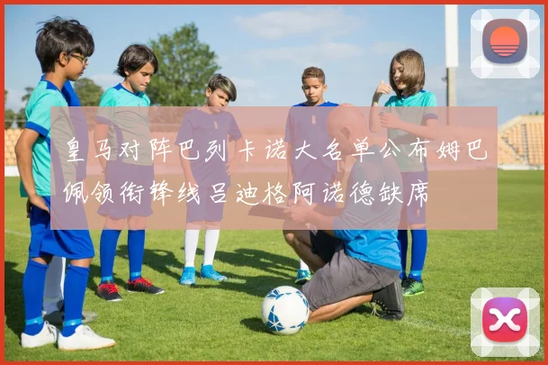 皇马对阵巴列卡诺大名单公布姆巴佩领衔锋线吕迪格阿诺德缺席