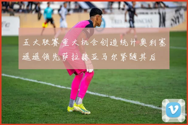 五大联赛重大机会创造统计奥利塞遥遥领先萨拉赫亚马尔紧随其后