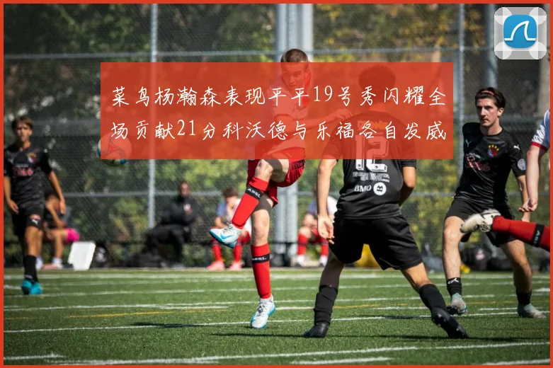 菜鸟杨瀚森表现平平19号秀闪耀全场贡献21分科沃德与乐福各自发威