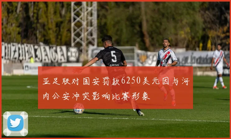 亚足联对国安罚款6250美元因与河内公安冲突影响比赛形象