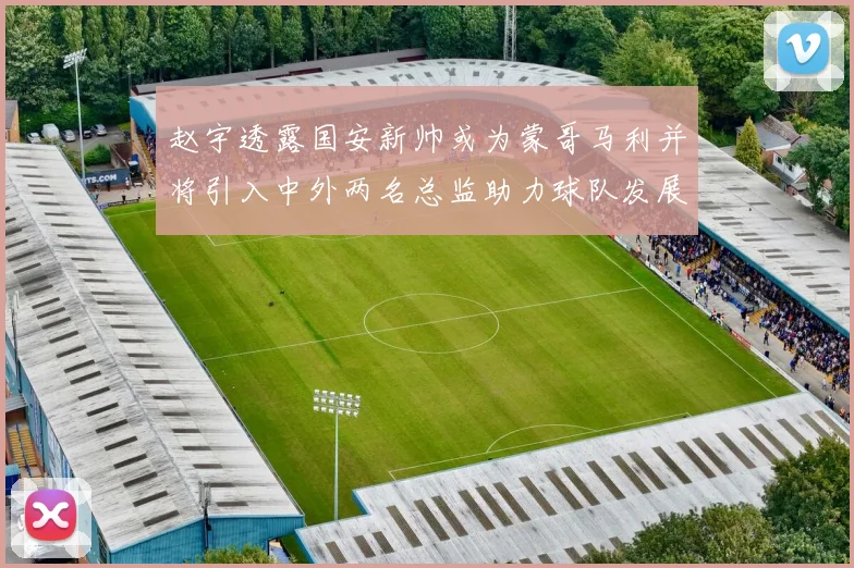 赵宇透露国安新帅或为蒙哥马利并将引入中外两名总监助力球队发展
