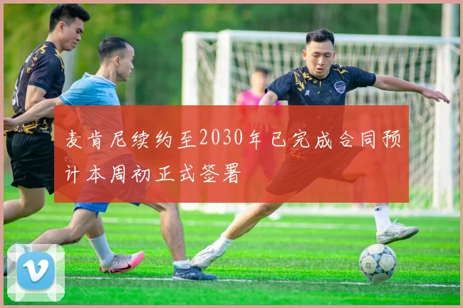 麦肯尼续约至2030年已完成合同预计本周初正式签署
