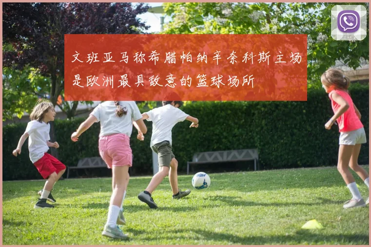 文班亚马称希腊帕纳辛奈科斯主场是欧洲最具敌意的篮球场所
