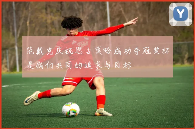 范戴克庆祝恩古莫哈成功夺冠奖杯是我们共同的追求与目标
